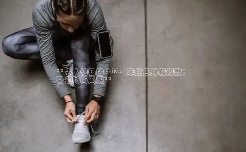 米兰app·体育登录入口百度大脑**令人惊艳的 2024 年红色男鞋爆款：
引领时尚风潮**