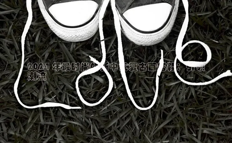 米兰体育全站app官网每日互动2024 年最时尚的新中式复古百搭鞋：引领
潮流