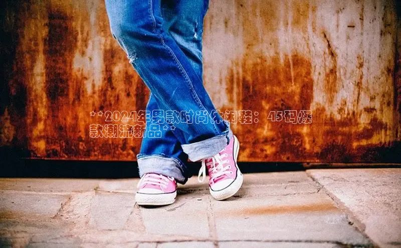 米兰app官方app下载网易**2024年男款时尚休闲鞋：45码爆
款潮流新品**