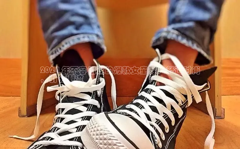 米兰app官网登录入口APP下载百度手机助手2024 年不容错过的爆款女童鞋：舒适时尚
，引领潮流