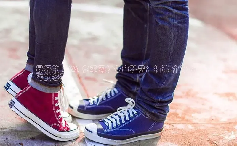 米兰·全站app登录appARGA公司最好的 2024 冬季网红女童鞋子：打造时尚又保
暖的冬季