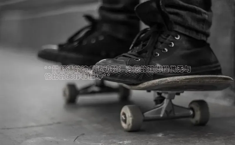 米兰·全站APP登录入口百度智能云**最舒适的沈月运动鞋：为您的双脚提供无与
伦比的支撑和缓冲**