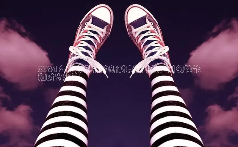 米兰官网首页登录入口哇咔哇咔文化2024 年值得期待的新耐克运动鞋：引领性能
和时尚潮流